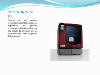 IMPRESIONES EN
3D
Dentro de los avances
tecnológicos también están las
impresoras en 3d,estos
productos revolucionarios que
han traído la atención de los
consumidores mas exigentes
del mercado