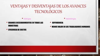 VENTAJAS Y DESVENTAJAS DE LOS AVANCES
TECNOLÓGICOS
• VENTAJAS:
• GRANDES DESCUBRIMIENTOS EN TODAS LAS
INDUSTRIAS
• EFICIENCIA DE COSTOS
• DESVENTAJAS:
• DEPENDENCIA
• MENOS VALOR EN LOS TRABAJADORES HUMANOS
 