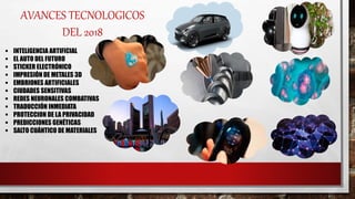 AVANCES TECNOLOGICOS
DEL 2018
 INTELIGENCIA ARTIFICIAL
 EL AUTO DEL FUTURO
 STICKER ELECTRÓNICO
 IMPRESIÓN DE METALES 3D
 EMBRIONES ARTIFICIALES
 CIUDADES SENSITIVAS
 REDES NEURONALES COMBATIVAS
 TRADUCCIÓN INMEDIATA
 PROTECCION DE LA PRIVACIDAD
 PREDICCIONES GENÉTICAS
 SALTO CUÁNTICO DE MATERIALES
 