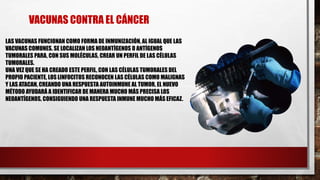 LAS VACUNAS FUNCIONAN COMO FORMA DE INMUNIZACIÓN, AL IGUAL QUE LAS
VACUNAS COMUNES. SE LOCALIZAN LOS NEOANTÍGENOS O ANTÍGENOS
TUMORALES PARA, CON SUS MOLÉCULAS, CREAR UN PERFIL DE LAS CÉLULAS
TUMORALES.
UNA VEZ QUE SE HA CREADO ESTE PERFIL, CON LAS CÉLULAS TUMORALES DEL
PROPIO PACIENTE, LOS LINFOCITOS RECONOCEN LAS CÉLULAS COMO MALIGNAS
Y LAS ATACAN, CREANDO UNA RESPUESTA AUTOINMUNE AL TUMOR. EL NUEVO
MÉTODO AYUDARÁ A IDENTIFICAR DE MANERA MUCHO MÁS PRECISA LOS
NEOANTÍGENOS, CONSIGUIENDO UNA RESPUESTA INMUNE MUCHO MÁS EFICAZ.
VACUNAS CONTRA EL CÁNCER
 
