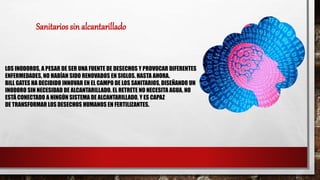 LOS INODOROS, A PESAR DE SER UNA FUENTE DE DESECHOS Y PROVOCAR DIFERENTES
ENFERMEDADES, NO HABÍAN SIDO RENOVADOS EN SIGLOS. HASTA AHORA.
BILL GATES HA DECIDIDO INNOVAR EN EL CAMPO DE LOS SANITARIOS, DISEÑANDO UN
INODORO SIN NECESIDAD DE ALCANTARILLADO. EL RETRETE NO NECESITA AGUA, NO
ESTÁ CONECTADO A NINGÚN SISTEMA DE ALCANTARILLADO, Y ES CAPAZ
DE TRANSFORMAR LOS DESECHOS HUMANOS EN FERTILIZANTES.
Sanitarios sin alcantarillado
 