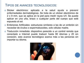 TIPOS DE AVANCES TECNOLOGICOS:
 Sticker electrónico: aplicado a la salud ayuda a prevenir
enfermedades dermatológicas. Se trata de un sticker electrónico de
2 x 9 mm, que se aplica en la piel para medir rayos UV. Se puede
aplicar en una uña, brazo o cualquier parte del cuerpo que esté
expuesto al sol.
 Embriones Artificiales: estructuras similares a las de un embrión sin
necesitar de óvulos o espermatozoides, solo células madre.
 Traducción inmediata: dispositivo parecido a un control remoto que
conectado a Internet puede traducir hasta 80 idiomas y 20 sin
conexión, esto avance tecnológico acerca más a las personas sin
importar su idioma.
 