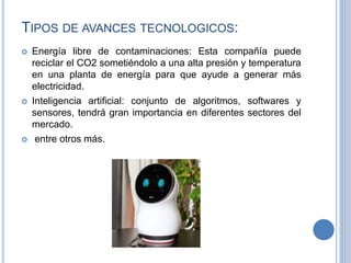 TIPOS DE AVANCES TECNOLOGICOS:
 Energía libre de contaminaciones: Esta compañía puede
reciclar el CO2 sometiéndolo a una alta presión y temperatura
en una planta de energía para que ayude a generar más
electricidad.
 Inteligencia artificial: conjunto de algoritmos, softwares y
sensores, tendrá gran importancia en diferentes sectores del
mercado.
 entre otros más.
 