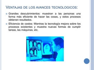 VENTAJAS DE LOS AVANCES TECNOLOGICOS:
 Grandes descubrimientos: muestran a las personas una
forma más eficiente de hacer las cosas, y estos procesos
obtienen resultados.
 Eficiencia de costos: Mientras la tecnología mejora sobre los
procesos existentes y muestra nuevas formas de cumplir
tareas, las máquinas, etc.
 