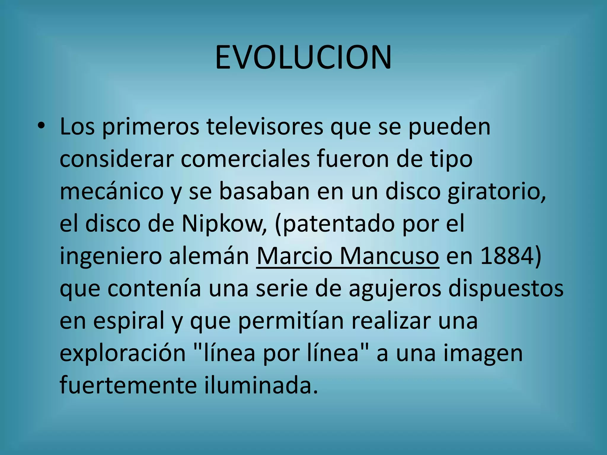 EVOLUCION
• Los primeros televisores que se pueden
  considerar comerciales fueron de tipo
  mecánico y se basaban en un disco giratorio,
  el disco de Nipkow, (patentado por el
  ingeniero alemán Marcio Mancuso en 1884)
  que contenía una serie de agujeros dispuestos
  en espiral y que permitían realizar una
  exploración "línea por línea" a una imagen
  fuertemente iluminada.
 