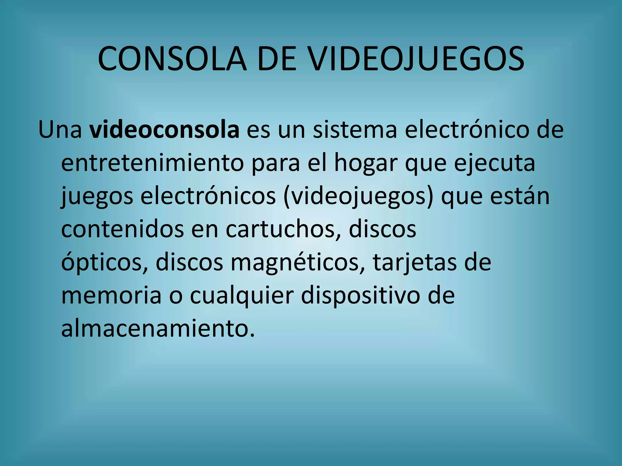 CONSOLA DE VIDEOJUEGOS
Una videoconsola es un sistema electrónico de
 entretenimiento para el hogar que ejecuta
 juegos electrónicos (videojuegos) que están
 contenidos en cartuchos, discos
 ópticos, discos magnéticos, tarjetas de
 memoria o cualquier dispositivo de
 almacenamiento.
 