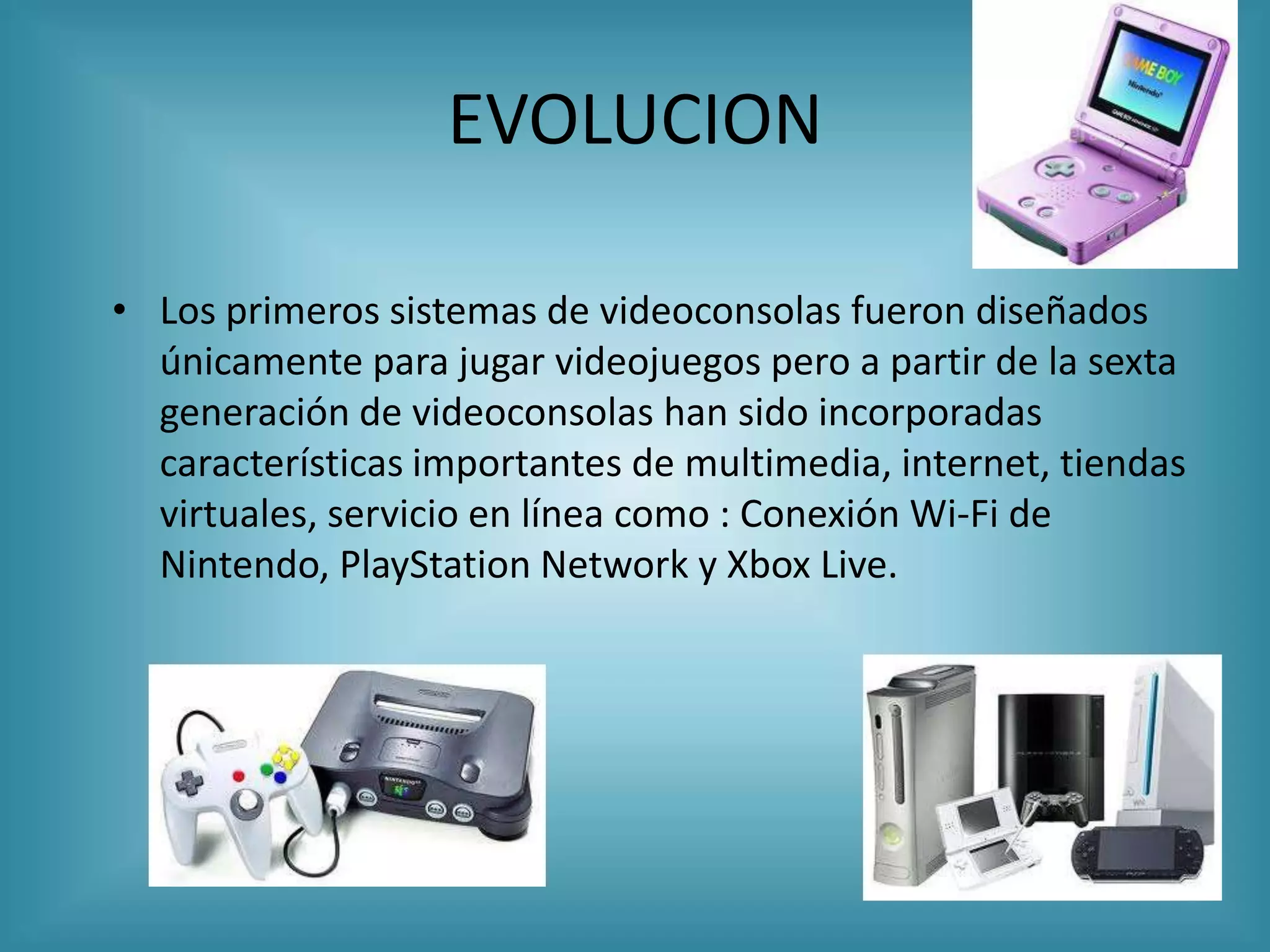 EVOLUCION

• Los primeros sistemas de videoconsolas fueron diseñados
  únicamente para jugar videojuegos pero a partir de la sexta
  generación de videoconsolas han sido incorporadas
  características importantes de multimedia, internet, tiendas
  virtuales, servicio en línea como : Conexión Wi-Fi de
  Nintendo, PlayStation Network y Xbox Live.
 
