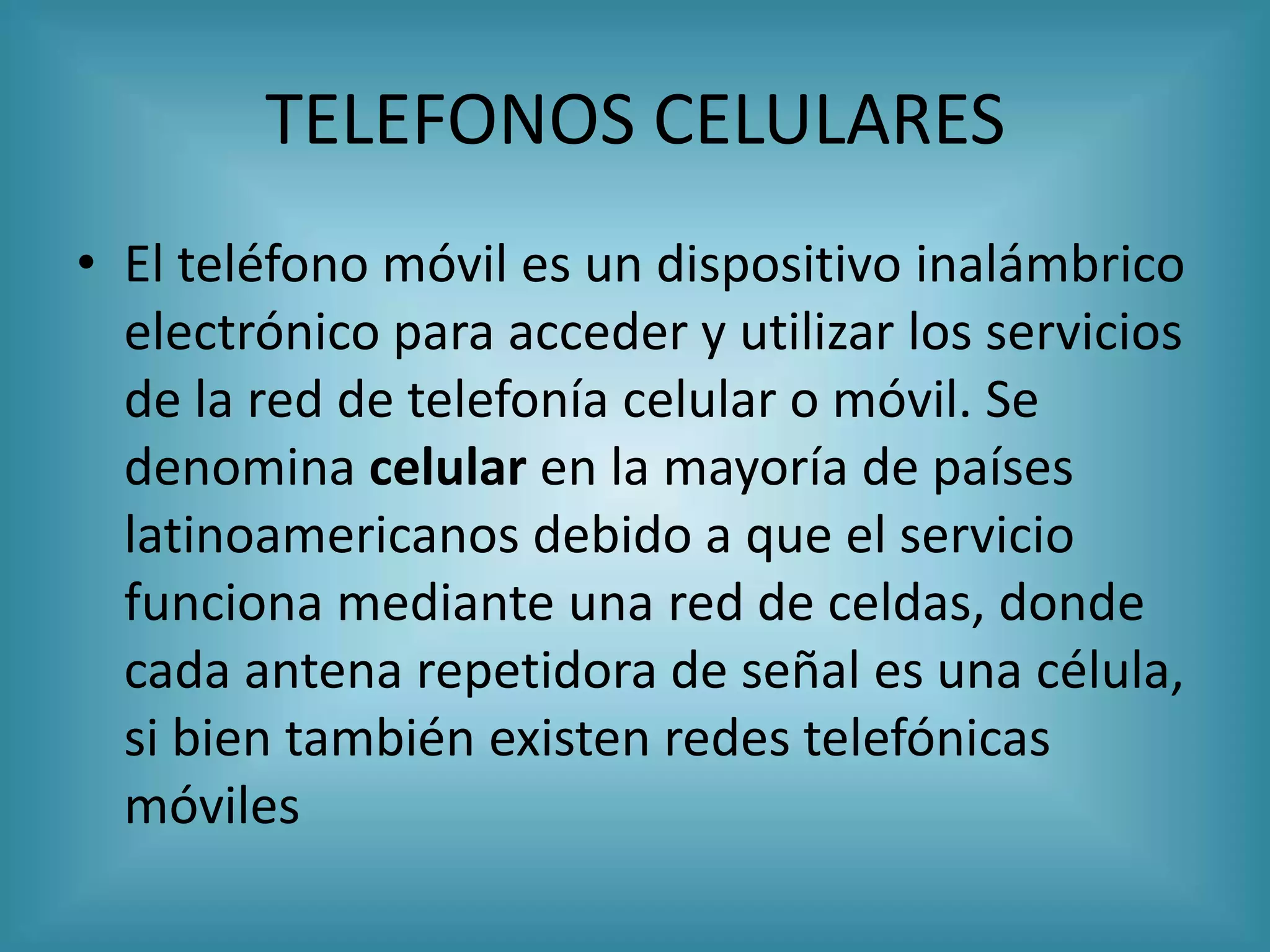 TELEFONOS CELULARES
• El teléfono móvil es un dispositivo inalámbrico
  electrónico para acceder y utilizar los servicios
  de la red de telefonía celular o móvil. Se
  denomina celular en la mayoría de países
  latinoamericanos debido a que el servicio
  funciona mediante una red de celdas, donde
  cada antena repetidora de señal es una célula,
  si bien también existen redes telefónicas
  móviles
 