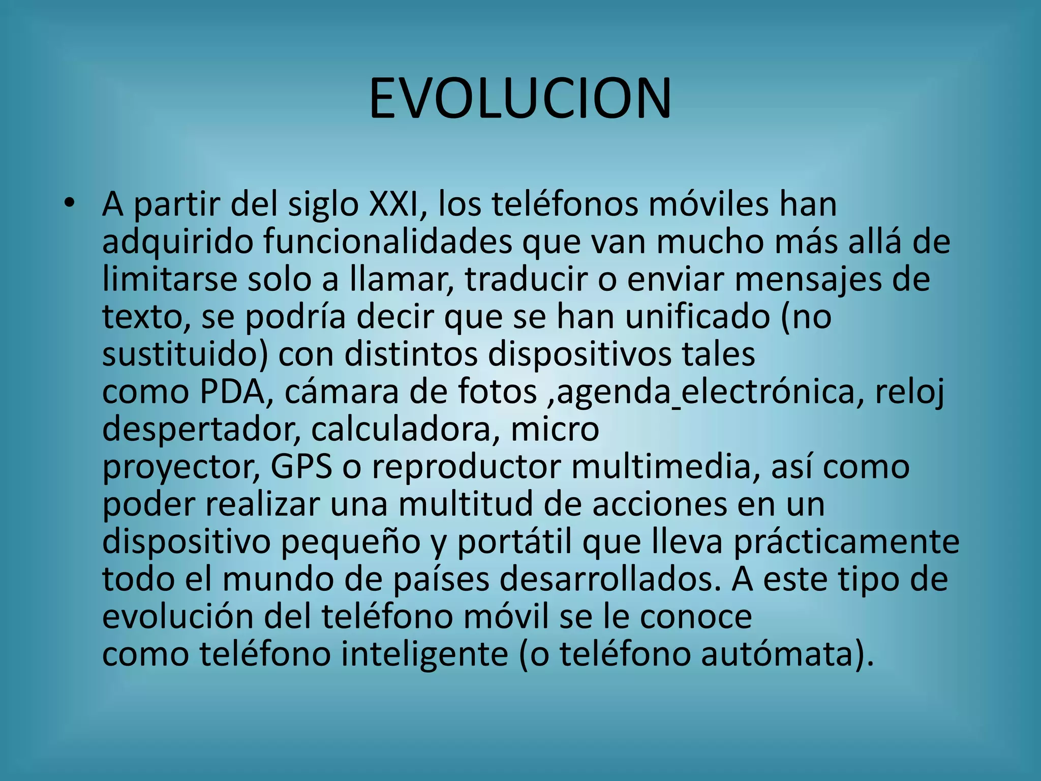 EVOLUCION
• A partir del siglo XXI, los teléfonos móviles han
  adquirido funcionalidades que van mucho más allá de
  limitarse solo a llamar, traducir o enviar mensajes de
  texto, se podría decir que se han unificado (no
  sustituido) con distintos dispositivos tales
  como PDA, cámara de fotos ,agenda electrónica, reloj
  despertador, calculadora, micro
  proyector, GPS o reproductor multimedia, así como
  poder realizar una multitud de acciones en un
  dispositivo pequeño y portátil que lleva prácticamente
  todo el mundo de países desarrollados. A este tipo de
  evolución del teléfono móvil se le conoce
  como teléfono inteligente (o teléfono autómata).
 