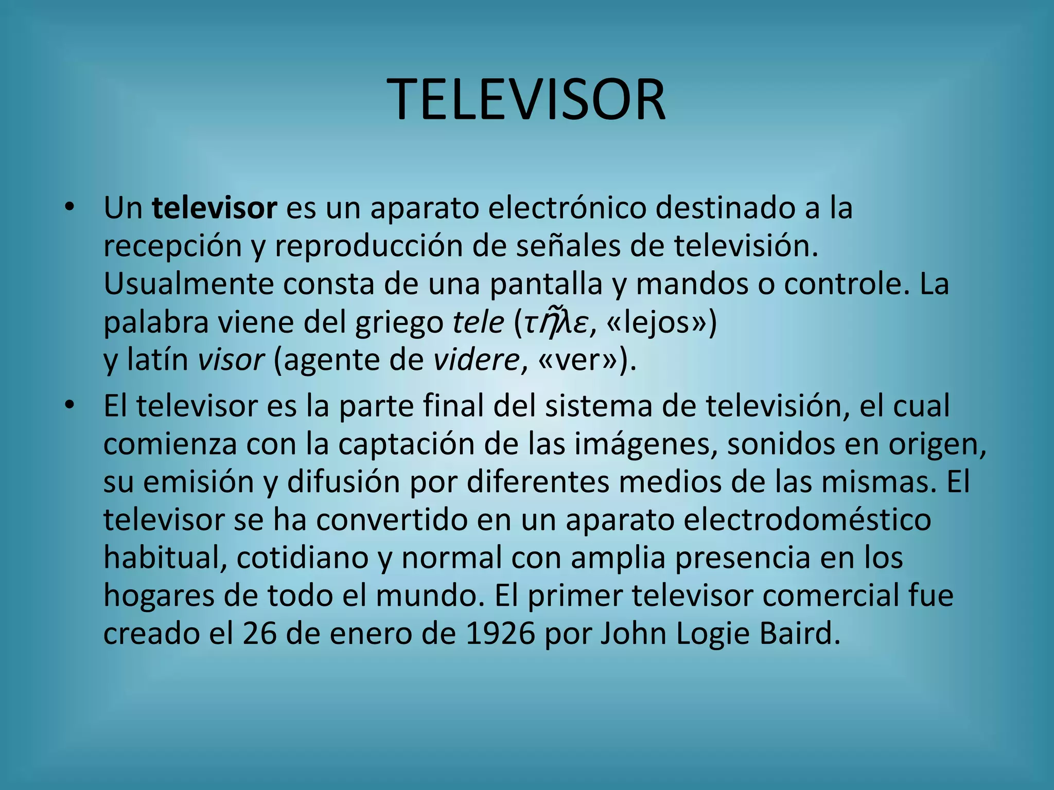 TELEVISOR
• Un televisor es un aparato electrónico destinado a la
  recepción y reproducción de señales de televisión.
  Usualmente consta de una pantalla y mandos o controle. La
  palabra viene del griego tele (τῆλε, «lejos»)
  y latín visor (agente de videre, «ver»).
• El televisor es la parte final del sistema de televisión, el cual
  comienza con la captación de las imágenes, sonidos en origen,
  su emisión y difusión por diferentes medios de las mismas. El
  televisor se ha convertido en un aparato electrodoméstico
  habitual, cotidiano y normal con amplia presencia en los
  hogares de todo el mundo. El primer televisor comercial fue
  creado el 26 de enero de 1926 por John Logie Baird.
 