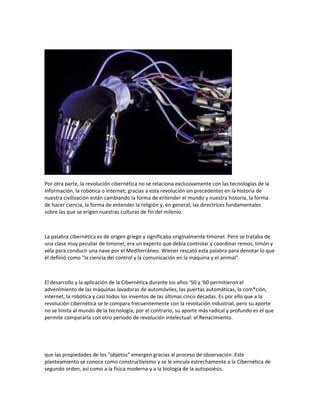 Por otra parte, la revolución cibernética no se relaciona exclusivamente con las tecnologías de la
información, la robótica o internet; gracias a esta revolución sin precedentes en la historia de
nuestra civilización están cambiando la forma de entender el mundo y nuestra historia, la forma
de hacer ciencia, la forma de entender la religión y, en general, las directrices fundamentales
sobre las que se erigen nuestras culturas de fin del milenio.

La palabra cibernética es de origen griego y significaba originalmente timonel. Pero se trataba de
una clase muy peculiar de timonel, era un experto que debía controlar y coordinar remos, timón y
vela para conducir una nave por el Mediterráneo. Wiener rescató esta palabra para denotar lo que
él definió como "la ciencia del control y la comunicación en la máquina y el animal".

El desarrollo y la aplicación de la Cibernética durante los años ‘50 y ‘60 permitieron el
advenimiento de las máquinas lavadoras de automóviles, las puertas automáticas, la com*ción,
internet, la robótica y casi todos los inventos de las últimas cinco décadas. Es por ello que a la
revolución cibernética se le compara frecuentemente con la revolución industrial, pero su aporte
no se limita al mundo de la tecnología; por el contrario, su aporte más radical y profundo es el que
permite compararla con otro período de revolución intelectual: el Renacimiento.

que las propiedades de los "objetos" emergen gracias al proceso de observación. Este
planteamiento se conoce como constructivismo y se le vincula estrechamente a la Cibernética de
segundo orden, así como a la física moderna y a la biología de la autopoiésis.

 