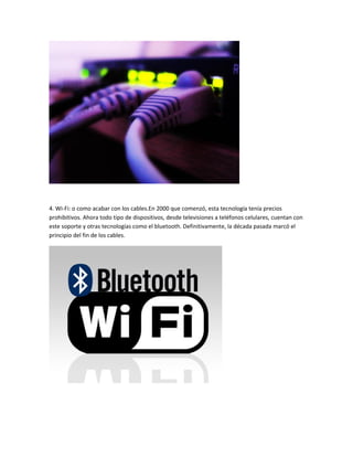 4. Wi-Fi: o como acabar con los cables.En 2000 que comenzó, esta tecnología tenía precios
prohibitivos. Ahora todo tipo de dispositivos, desde televisiones a teléfonos celulares, cuentan con
este soporte y otras tecnologías como el bluetooth. Definitivamente, la década pasada marcó el
principio del fin de los cables.

 