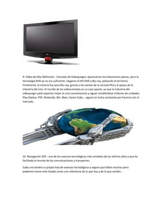 9: Vídeo de Alta Definición - Consolas de Videojuegos: Aparecieron las televisiones planas, pero la
tecnología DVD ya no era suficiente. Llegaron el HD-DVD y Blu-ray, peleando el territorio.
Finalmente, la victoria fue para Blu-ray, gracias a las ventas de la consola PS3 y al apoyo de la
industria del cine. El mundo de las videoconsolas es un caso aparte, ya que la industria del
videojuego suele soportar mejor la crisis econónomica y siguen vendiéndose millones de unidades.
Play Station, PSP, Nintendo, Wii, Xbox, Game Cube....siguen en lucha constante por hacerse con el
mercado.

10. Navegación GPS : uno de los avances tecnológicos más vendidos de los últimos años y que ha
facilitado el mundo de las comunicaciones y transportes.
Cada uno tendrá su propia lista de avances tecnológicos y seguro que faltan muchas pero
podemos tomar este listado como una referencia de lo que hay y de lo que vendrá...

 