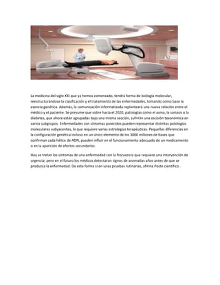 La medicina del siglo XXI que ya hemos comenzado, tendrá forma de biología molecular,
reestructurándose la clasificación y el tratamiento de las enfermedades, tomando como base la
esencia genética. Además, la comunicación informatizada replanteará una nueva relación entre el
médico y el paciente. Se presume que sobre hacia el 2020, patologías como el asma, la soriasis o la
diabetes, que ahora están agrupadas bajo una misma sección, sufrirán una escisión taxonómica en
varios subgrupos. Enfermedades con síntomas parecidos pueden representar distintas patologías
moleculares subyacentes, lo que requiere varias estrategias terapéuticas. Pequeñas diferencias en
la configuración genética incluso en un único elemento de los 3000 millones de bases que
confirman cada hélice de ADN, pueden influir en el funcionamiento adecuado de un medicamento
o en la aparición de efectos secundarios.
Hoy se tratan los síntomas de una enfermedad con la frecuencia que requiere una intervención de
urgencia; pero en el futuro los médicos detectaran signos de anomalías años antes de que se
produzca la enfermedad. De esta forma si en unas pruebas rutinarias, afirma Poste científico .

 