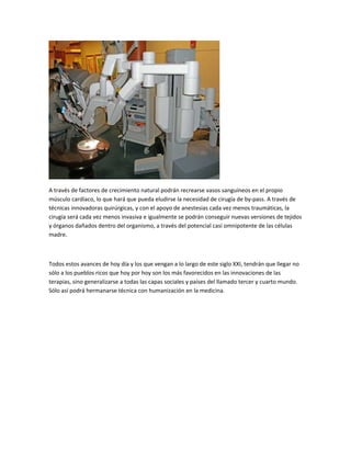 A través de factores de crecimiento natural podrán recrearse vasos sanguíneos en el propio
músculo cardíaco, lo que hará que pueda eludirse la necesidad de cirugía de by-pass. A través de
técnicas innovadoras quirúrgicas, y con el apoyo de anestesias cada vez menos traumáticas, la
cirugía será cada vez menos invasiva e igualmente se podrán conseguir nuevas versiones de tejidos
y órganos dañados dentro del organismo, a través del potencial casi omnipotente de las células
madre.

Todos estos avances de hoy día y los que vengan a lo largo de este siglo XXI, tendrán que llegar no
sólo a los pueblos ricos que hoy por hoy son los más favorecidos en las innovaciones de las
terapias, sino generalizarse a todas las capas sociales y países del llamado tercer y cuarto mundo.
Sólo así podrá hermanarse técnica con humanización en la medicina.

 
