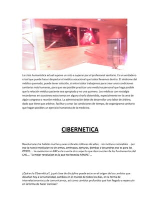 La crisis humanística actual supone un reto a superar por el profesional sanitario. Es un verdadero
crisol que puede hacer despertar el médico vocacional que todos llevamos dentro. El síndrome del
médico quemado, puede tener solución, si entre todos trabajamos para crear unas condiciones
sanitarias más humanas, para que sea posible practicar una medicina personal que haga posible
que la relación médico paciente sea apropiada y no una quimera. Los médicos con nostalgia
recordamos en ocasiones estos temas en alguna charla distendida, especialmente en la cena de
algún congreso o reunión médica. La administración debe de desarrollar una labor de árbitro,
dado que tiene que arbitrar, facilitar y crear las condiciones de tiempo, de organigrama sanitario
que hagan posibles un ejercicio humanista de la medicina.

CIBERNETICA
Revoluciones ha habido muchas y sean cobrado millones de vidas ...sin motivos razonables ...por
eso la nueva revolucion es sin armas, amenazas, torturas, bombas o secuestros eso es para los
OTROS.... la revolucion en PAZ es la cuenta otro aspecto que desconocian de los fundamentos del
CHE.... "la mejor revolucion es la que no necesita ARMAS"...

¿Qué es la Cibernética?, ¿qué clase de disciplina puede estar en el origen de los cambios que
desafían hoy a la humanidad, cambios en el mundo de todos los días, en la forma de
interrelacionarnos y de comunicarnos, así como cambios profundos que han llegado a repercutir
en la forma de hacer ciencias?

 