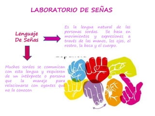 LABORATORIO DE SEÑAS
Es la lengua natural de las
personas sordas. Se basa en
movimientos y expresiones a
través de las manos, los ojos, el
rostro, la boca y el cuerpo.
Muchos sordos se comunican
con esta lengua y requieren
de un intérprete o persona
que la maneje para
relacionarse con oyentes que
no la conocen
Lenguaje
De Señas
 