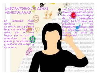 En Venezuela viven
varios miles
de sordos cuya primera
lengua es una lengua de
señas, esto es, una
lengua por la cual se
comunican con las
manos y las expresiones
y posturas del cuerpo y
de la cara
LABORATORIO DE SEÑAS
VENEZOLANAS
Tal lengua viene siendo
llamada, desde hace más
de una década, Lengua
de Señas Venezolana
(LSV). La LSV tiene una
gramática y un
vocabulario propios, que
la diferencian de las
lenguas de señas de
otros países.
 