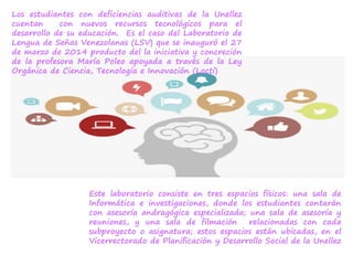 Los estudiantes con deficiencias auditivas de la Unellez
cuentan con nuevos recursos tecnológicos para el
desarrollo de su educación. Es el caso del Laboratorio de
Lengua de Señas Venezolanas (LSV) que se inauguró el 27
de marzo de 2014 producto del la iniciativa y concreción
de la profesora María Poleo apoyada a través de la Ley
Orgánica de Ciencia, Tecnología e Innovación (Locti)
Este laboratorio consiste en tres espacios físicos: una sala de
Informática e investigaciones, donde los estudiantes contarán
con asesoría andragógica especializada; una sala de asesoría y
reuniones, y una sala de filmación relacionadas con cada
subproyecto o asignatura; estos espacios están ubicadas, en el
Vicerrectorado de Planificación y Desarrollo Social de la Unellez
 