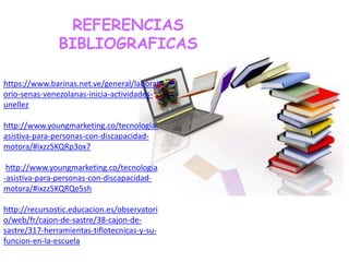 REFERENCIAS
BIBLIOGRAFICAS
https://www.barinas.net.ve/general/laborat
orio-senas-venezolanas-inicia-actividades-
unellez
http://www.youngmarketing.co/tecnologia-
asistiva-para-personas-con-discapacidad-
motora/#ixzz5KQRp3ox7
http://www.youngmarketing.co/tecnologia
-asistiva-para-personas-con-discapacidad-
motora/#ixzz5KQRQe5sh
http://recursostic.educacion.es/observatori
o/web/fr/cajon-de-sastre/38-cajon-de-
sastre/317-herramientas-tiflotecnicas-y-su-
funcion-en-la-escuela
 