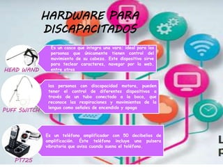 HARDWARE PARA
DISCAPACITADOS
Es un casco que integra una vara; ideal para las
personas que únicamente tienen control del
movimiento de su cabeza. Este dispositivo sirve
para teclear caracteres, navegar por la web,
entre otros
las personas con discapacidad motora, pueden
tener el control de diferentes dispositivos a
través de un tubo conectado a la boca, que
reconoce las respiraciones y movimientos de la
lengua como señales de encendido y apaga
Es un teléfono amplificador con 50 decibelios de
amplificación. Éste teléfono incluye una pulsera
vibratoria que avisa cuando suena el teléfono.
HEAD WAND
PUFF SWITCH
PT725
 