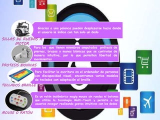 Gracias a una palanca pueden desplazarse hacia donde
el usuario le índice con tan solo un dedo
Para los que tienen miembros amputados prótesis de
piernas, brazos y manos biónicas que se controlan de
manera intuitiva, por lo que permiten libertad de
movimientos
Para facilitar la escritura en el ordenador de personas
con discapacidad visual, encontramos varios modelos
de teclados con adaptación al braille.
Es un ratón inalámbrico magig mouse sin ruedas ni botones
que utiliza la tecnología Multi-Touch y permite a los
usuarios navegar realizando gestos intuitivos con los dedos
PROTESIS BIONICAS
SILLAS DE RUEDAS A
MOTOR
MOUSE O RATÓN
TECLADOS BRAILLE
 