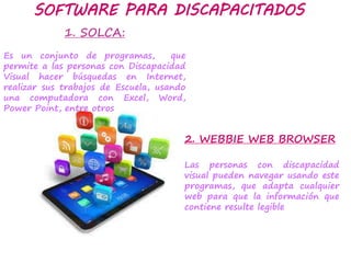 1. SOLCA:
Es un conjunto de programas, que
permite a las personas con Discapacidad
Visual hacer búsquedas en Internet,
realizar sus trabajos de Escuela, usando
una computadora con Excel, Word,
Power Point, entre otros
SOFTWARE PARA DISCAPACITADOS
2. WEBBIE WEB BROWSER
Las personas con discapacidad
visual pueden navegar usando este
programas, que adapta cualquier
web para que la información que
contiene resulte legible
 