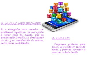 3. WWAAC WEB BROWSER
Es u navegador para usuarios con
problemas cognitivos, es una opción
a tener muy en cuenta, por su
presentación sencilla, su sintetizador
de voz y su combinación de colores,
entre otras posibilidades
4. BRLTTY:
Programa gratuito para
Linux. Se ejecuta en segundo
plano y permite conectar y
usar un teclado braille
 
