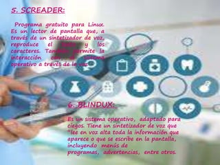 5. SCREADER:
Programa gratuito para Linux.
Es un lector de pantalla que, a
través de un sintetizador de voz,
reproduce el texto y los
caracteres. También permite la
interacción con el sistema
operativo a través de la voz
6. BLINDUX:
Es un sistema operativo, adaptado para
ciegos. Tiene un sintetizador de voz que
“lee en voz alta toda la información que
aparece o que se escribe en la pantalla,
incluyendo menús de
programas, advertencias, entre otros.
 
