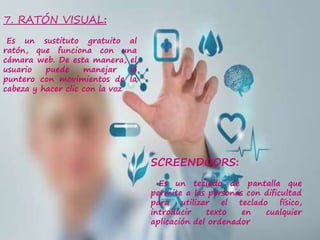 7. RATÓN VISUAL:
Es un sustituto gratuito al
ratón, que funciona con una
cámara web. De esta manera, el
usuario puede manejar el
puntero con movimientos de la
cabeza y hacer clic con la voz
SCREENDOORS:
Es un teclado de pantalla que
permite a las personas con dificultad
para utilizar el teclado físico,
introducir texto en cualquier
aplicación del ordenador
 