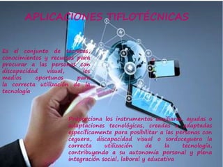 APLICACIONES TIFLOTÉCNICAS
Es el conjunto de técnicas,
conocimientos y recursos para
procurar a las personas con
discapacidad visual, los
medios oportunos para
la correcta utilización de la
tecnología.
Proporciona los instrumentos auxiliares, ayudas o
adaptaciones tecnológicas, creadas o adaptadas
específicamente para posibilitar a las personas con
ceguera, discapacidad visual o sordoceguera la
correcta utilización de la tecnología,
contribuyendo a su autonomía personal y plena
integración social, laboral y educativa
 