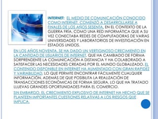 INTERNET: EL MEDIO DE COMUNICACIÓN CONOCIDO
                COMO INTERNET, COMENZÓ A DESARROLLARSE A
                FINALES DE LOS AÑOS SESENTA, EN EL CONTEXTO DE LA
                GUERRA FRÍA, COMO UNA RED INFORMÁTICA QUE A SU
                VEZ CONECTABA REDES DE COMPUTADORAS DE VARIAS
                UNIVERSIDADES Y LABORATORIOS DE INVESTIGACIÓN EN
                ESTADOS UNIDOS.
EN LOS AÑOS NOVENTA, SE HA DADO UN VERTIGINOSO CRECIMIENTO EN
LA CANTIDAD DE USUARIOS DE INTERNET, QUE HA CAMBIADO DE FORMA
SORPRENDENTE LA COMUNICACIÓN A DISTANCIA Y HA COLABORADO A
SATISFACER LAS NECESIDADES CREADAS POR EL MUNDO GLOBALIZADO. EL
CONTENIDO DISPONIBLE EN INTERNET HA AUMENTADO CON GRAN RAPIDEZ
Y VARIABILIDAD, LO QUE PERMITE ENCONTRAR FÁCILMENTE CUALQUIER
INFORMACIÓN, ADEMÁS DE QUE POSIBILITA LA REALIZACIÓN DE
TRANSACCIONES ECONÓMICAS DE FORMA SEGURA, LO QUE HA TRATADO
LLUEVAS GRANDES OPORTUNIDADES PARA EL COMERCIO.
SIN EMBARGO, EL CRECIMIENTO EXPLOSIVO DE INTERNET HA HECHO QUE SE
PLANTEEN IMPORTANTES CUESTIONES RELATIVAS A LOS RIESGOS QUE
IMPLICA.
 