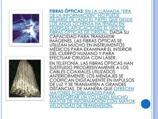 FIBRAS ÓPTICAS: EN LA LLAMADA “ERA
DE LA INFORMACIÓN” NO PUEDE
DEJARSE DE LADO EL PAPEL QUE DESDE
LOS AÑOS OCHENTA HA TENIDO EN
DIVERSAS APLICACIONES EL USO DE
FIBRAS ÓPTICAS DE CRISTAL. DADA SU
CAPACIDAD PARA TRANSMITIR
IMÁGENES, LAS FIBRAS ÓPTICAS SE
UTILIZAN MUCHO EN INSTRUMENTOS
MÉDICOS PARA EXAMINAR EL INTERIOR
DEL CUERPO HUMANO Y PARA
EFECTUAR CIRUGÍA CON LÁSER.
EN TELEFONÍA, LAS FIBRAS ÓPTICAS HAN
SUSTITUIDO PROGRESIVAMENTE A LOS
CABLES COAXIALES UTILIZADOS
ANTERIORMENTE; LOS MENSAJES SE
CODIFICAN DIGITALMENTE EN IMPULSOS
DE LUZ Y SE TRANSMITEN A GRANDES
DISTANCIAS, DE MANERA QUE OFRECEN
MAYORES POSIBILIDADES PARA
TRANSPORTAR UN VOLUMEN MUCHO
MAYOR DE INFORMACIÓN CON MAYOR
VELOCIDAD DE TRANSMISIÓN.
 