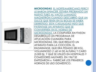 MICROONDAS. EL NORTEAMERICANO PERCY
LE BARON SPENCER, ESTABA PROBANDO UN
NUEVO TUBO AL VACÍO LLAMADO
MAGNETRÓN CUANDO DESCUBRIÓ QUE UN
DULCE QUE TENÍA EN SU BOLSA SE HABÍA
DERRETIDO. ESTA CASUALIDAD HIZO QUE
PATENTASE UN APARATO QUE SE
CONVERTIRÍA EN EL HORNO DE
MICROONDAS. LA COMPAÑÍA RAYTHEON
DESARROLLÓ UN PROGRAMA DE
APLICACIÓN CULINARIA PARA
MICROONDAS, DEL QUE RESULTÓ UN
APARATO PARA LA COCCIÓN, EL
RADARANGE, QUE ERA PESADO (80 KG),
VOLUMINOSO (1.60 M DE ALTURA) Y CARO
(5.000 $), Y QUE SE UTILIZÓ EN HOSPITALES Y
COMEDORES MILITARES. EN 1967 SE
EMPEZARON A FABRICAR LOS PRIMEROS
HORNOS DE USO DOMÉSTICO.
 