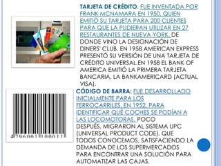 TARJETA DE CRÉDITO. FUE INVENTADA POR
  FRANK MCNAMARA EN 1950, QUIEN
  EMITIÓ SU TARJETA PARA 200 CLIENTES
  PARA QUE LA PUDIERAN UTILIZAR EN 27
  RESTAURANTES DE NUEVA YORK, DE
  DONDE VINO LA DESIGNACIÓN DE
  DINERS' CLUB. EN 1958 AMERICAN EXPRESS
  PRESENTÓ SU VERSIÓN DE UNA TARJETA DE
  CRÉDITO UNIVERSAL.EN 1958 EL BANK OF
  AMERICA EMITIÓ LA PRIMERA TARJETA
  BANCARIA, LA BANKAMERICARD (ACTUAL
  VISA).
CÓDIGO DE BARRA: FUE DESARROLLADO
INICIALMENTE PARA LOS
FERROCARRILES, EN 1952, PARA
IDENTIFICAR QUÉ COCHES SE PODÍAN A
LAS LOCOMOTORAS. POCO
DESPUÉS, MIGRARON AL SISTEMA UPC
(UNIVERSAL PRODUCT CODE), QUE
TODOS CONOCEMOS, SATISFACIENDO LA
DEMANDA DE LOS SUPERMERCADOS
PARA ENCONTRAR UNA SOLUCIÓN PARA
AUTOMATIZAR LAS CAJAS.
 