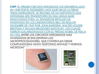 CHIP: EL PRIMER CIRCUITO INTEGRADO FUE DESARROLLADO
EN 1958 POR EL INGENIERO JACK KILBY BAJO LA FIRMA
TEXAS INSTRUMENTS. SE TRATABA DE UN DISPOSITIVO QUE
INTEGRABA SEIS TRANSISTORES EN UNA MISMA BASE
SEMICONDUCTORA. EL TRANSISTOR BIPOLAR FUE
INVENTADO EN LOS LABORATORIOS BELL DE EEUU EN
DICIEMBRE DE 1947 POR JOHN BARDEEN, WALTER HOUSER
BRATTAIN Y WILLIAM BRADFORD SHOCKLEY, LOS CUALES
FUERON GALARDONADOS CON EL PREMIO NOBEL DE FÍSICA
EN 1956. ENTRE LOS CIRCUITOS INTEGRADOS MÁS
AVANZADOS SE ENCUENTRAN LOS
MICROPROCESADORES, QUE CONTROLAN DESDE
COMPUTADORAS HASTA TELÉFONOS MÓVILES Y HORNOS
MICROONDAS.
 