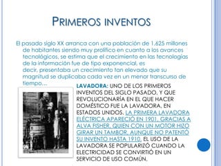 PRIMEROS INVENTOS
El pasado siglo XX arranca con una población de 1.625 millones
   de habitantes siendo muy prolífico en cuanto a los avances
   tecnológicos, se estima que el crecimiento en las tecnologías
   de la información fue de tipo exponencial, es
   decir, presentaba un crecimiento tan elevado que su
   magnitud se duplicaba cada vez en un menor transcurso de
   tiempo…              LAVADORA: UNO DE LOS PRIMEROS
                      INVENTOS DEL SIGLO PASADO, Y QUE
                      REVOLUCIONARÍA EN EL QUE HACER
                      DOMÉSTICO FUE LA LAVADORA, EN
                      ESTADOS UNIDOS. LA PRIMERA LAVADORA
                      ELÉCTRICA APARECIÓ EN 1901, GRACIAS A
                      ALVA FISHER, QUIEN CON UN MOTOR HIZO
                      GIRAR UN TAMBOR, AUNQUE NO PATENTÓ
                      SU INVENTO HASTA 1910. EL USO DE LA
                      LAVADORA SE POPULARIZÓ CUANDO LA
                      ELECTRICIDAD SE CONVIRTIÓ EN UN
                      SERVICIO DE USO COMÚN.
 