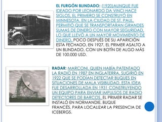 EL FURGÓN BLINDADO: (1920)AUNQUE FUE
 IDEADO POR LEONARDO DA VINCI HACE
 SIGLOS, EL PRIMERO SE CONSTRUYÓ EN
 MINNESOTA, EN LA CIUDAD DE ST. PAUL.
 PERMITIÓ QUE SE TRANSPORTARAN GRANDES
 SUMAS DE DINERO CON MAYOR SEGURIDAD,
 LO QUE LLEVÓ A UN MAYOR MOVIMIENTO DE
 DINERO. POCO DESPUÉS DE SU APARICIÓN
 ESTA FECHADO, EN 1927, EL PRIMER ASALTO A
 UN BLINDADO, CON UN BOTÍN DE ALGO MÁS
 DE 100.000 USD.


RADAR: MARCONI, QUIEN HABÍA PATENTADO
LA RADIO EN 1987 EN INGLATERRA, SUGIRIÓ EN
1922 QUE SE PODÍAN DETECTAR BUQUES EN
SITUACIONES DE MALA VISIBILIDAD. ESTA IDEA
FUE DESARROLLADA EN 1931 CONSTRUYENDO
UN EQUIPO PARA ENVIAR IMPULSOS DE RADIO
DETECTORES DE BARCOS. EL PRIMER RADAR SE
INSTALÓ EN NORMANDIE, BUQUE
FRANCÉS, PARA LOCALIZAR LA PRESENCIA DE
ICEBERGS.
 