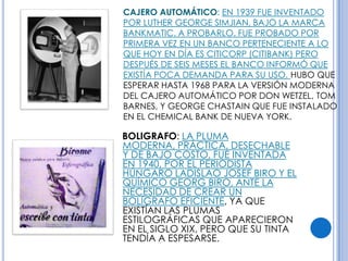 CAJERO AUTOMÁTICO: EN 1939 FUE INVENTADO
POR LUTHER GEORGE SIMJIAN, BAJO LA MARCA
BANKMATIC. A PROBARLO. FUE PROBADO POR
PRIMERA VEZ EN UN BANCO PERTENECIENTE A LO
QUE HOY EN DÍA ES CITICORP (CITIBANK) PERO
DESPUÉS DE SEIS MESES EL BANCO INFORMÓ QUE
EXISTÍA POCA DEMANDA PARA SU USO. HUBO QUE
ESPERAR HASTA 1968 PARA LA VERSIÓN MODERNA
DEL CAJERO AUTOMÁTICO POR DON WETZEL, TOM
BARNES, Y GEORGE CHASTAIN QUE FUE INSTALADO
EN EL CHEMICAL BANK DE NUEVA YORK.

BOLIGRAFO: LA PLUMA
MODERNA, PRÁCTICA, DESECHABLE
Y DE BAJO COSTO, FUE INVENTADA
EN 1940, POR EL PERIODISTA
HÚNGARO LADISLAO JOSEF BIRO Y EL
QUÍMICO GEORG BIRO, ANTE LA
NECESIDAD DE CREAR UN
BOLÍGRAFO EFICIENTE, YA QUE
EXISTÍAN LAS PLUMAS
ESTILOGRÁFICAS QUE APARECIERON
EN EL SIGLO XIX, PERO QUE SU TINTA
TENDÍA A ESPESARSE.
 
