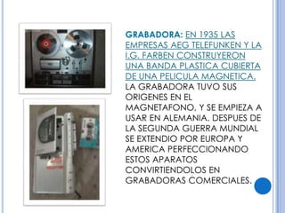 GRABADORA: EN 1935 LAS
EMPRESAS AEG TELEFUNKEN Y LA
I.G. FARBEN CONSTRUYERON
UNA BANDA PLASTICA CUBIERTA
DE UNA PELICULA MAGNETICA.
LA GRABADORA TUVO SUS
ORIGENES EN EL
MAGNETAFONO, Y SE EMPIEZA A
USAR EN ALEMANIA. DESPUES DE
LA SEGUNDA GUERRA MUNDIAL
SE EXTENDIO POR EUROPA Y
AMERICA PERFECCIONANDO
ESTOS APARATOS
CONVIRTIENDOLOS EN
GRABADORAS COMERCIALES.
 