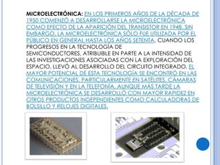 MICROELECTRÓNICA: EN LOS PRIMEROS AÑOS DE LA DÉCADA DE
1950 COMENZÓ A DESARROLLARSE LA MICROELECTRÓNICA
COMO EFECTO DE LA APARICIÓN DEL TRANSISTOR EN 1948. SIN
EMBARGO, LA MICROELECTRÓNICA SÓLO FUE UTILIZADA POR EL
PÚBLICO EN GENERAL HASTA LOS AÑOS SETENTA, CUANDO LOS
PROGRESOS EN LA TECNOLOGÍA DE
SEMICONDUCTORES, ATRIBUIBLE EN PARTE A LA INTENSIDAD DE
LAS INVESTIGACIONES ASOCIADAS CON LA EXPLORACIÓN DEL
ESPACIO, LLEVÓ AL DESARROLLO DEL CIRCUITO INTEGRADO. EL
MAYOR POTENCIAL DE ESTA TECNOLOGÍA SE ENCONTRÓ EN LAS
COMUNICACIONES, PARTICULARMENTE EN SATÉLITES, CÁMARAS
DE TELEVISIÓN Y EN LA TELEFONÍA, AUNQUE MÁS TARDE LA
MICROELECTRÓNICA SE DESARROLLÓ CON MAYOR RAPIDEZ EN
OTROS PRODUCTOS INDEPENDIENTES COMO CALCULADORAS DE
BOLSILLO Y RELOJES DIGITALES.
 