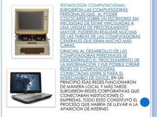 TECNOLOGÍA COMPUTACIONAL:
SURGIERON LAS COMPUTADORAS
PERSONALES QUE, AL PODER
COLOCARSE SOBRE UN ESCRITORIO SIN
NECESIDAD DE ESTAR VINCULADAS A
UNA UNIDAD DE PROCESAMIENTO
MAYOR, PUDIERON REALIZAR MUCHAS
DE LAS TAREAS DE LAS COMPUTADORAS
CENTRALES QUE ERAN MUCHO MÁS
CARAS.
GRACIAS AL DESARROLLO DE LAS
COMPUTADORAS PERSONALES SE
DESCENTRALIZÓ EL PROCESAMIENTO DE
LA INFORMACIÓN Y FUE POSIBLE CREAR
REDES DE COMPUTADORAS
CONECTADAS ENTRE SÍ PARA EL
INTERCAMBIO DE DATOS. EN UN
PRINCIPIO ESAS REDES FUNCIONARON
DE MANERA LOCAL Y MÁS TARDE
SURGIERON REDES CORPORATIVAS QUE
CONECTABAN INSTITUCIONES O
EMPRESAS. TODO ESTO CONSTITUYÓ EL
PROCESO QUE HABRÍA DE LLEVAR A LA
APARICIÓN DE INTERNET.
 