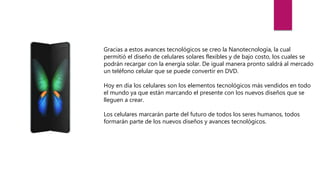 Gracias a estos avances tecnológicos se creo la Nanotecnología, la cual
permitió el diseño de celulares solares flexibles y de bajo costo, los cuales se
podrán recargar con la energía solar. De igual manera pronto saldrá al mercado
un teléfono celular que se puede convertir en DVD.
Hoy en día los celulares son los elementos tecnológicos más vendidos en todo
el mundo ya que están marcando el presente con los nuevos diseños que se
lleguen a crear.
Los celulares marcarán parte del futuro de todos los seres humanos, todos
formarán parte de los nuevos diseños y avances tecnológicos.
 