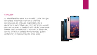 Conclusión
La telefonía celular tiene más usuarios por las ventajas
que ofrece en comparación con la telefonía
convencional, sin embargo es precisamente la
demanda lo que motiva a los concesionarios a invertir
grandes sumas en la modernización de los sistemas de
nuevos diseños mejorando la transmisión de señales,
que no produzcan señales de microondas, que no
contaminen el medio ambiente, entre otros.
 
