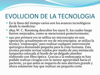 EVOLUCION DE LA TECNOLOGIA
 En la línea del tiempo varios son los avances tecnológicos
desde la medicina:
 1895 W. C. Roenteng descubre los rayos X, los cuales luego
fueron mejorados, como se mencionará posteriormente;
 1921 por primera vez se utiliza un microscopio en una
operación; actualmente en vez de microscopios, se utiliza la
técnica “endoscopia” para realizar cualquier intervención
quirúrgica demasiado pequeña para la vista humana. Esta
tecnica permite revisar tejidos por medio de una minúscula
lamparita colocada al borde de un delgado alambre
elaborado con fibra óptica. Gracias a la endoscopia se han
podido realizar cirugías con la menor agresividad hacia el
paciente, ya que antes se requería de una abertura grande y
ahora solamente hay que realizar un pequeño corte.
 