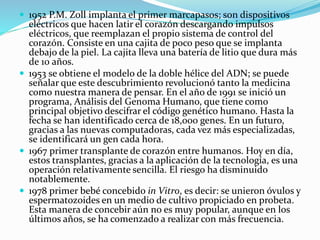  1952 P.M. Zoll implanta el primer marcapasos; son dispositivos
eléctricos que hacen latir el corazón descargando impulsos
eléctricos, que reemplazan el propio sistema de control del
corazón. Consiste en una cajita de poco peso que se implanta
debajo de la piel. La cajita lleva una batería de litio que dura más
de 10 años.
 1953 se obtiene el modelo de la doble hélice del ADN; se puede
señalar que este descubrimiento revolucionó tanto la medicina
como nuestra manera de pensar. En el año de 1991 se inició un
programa, Análisis del Genoma Humano, que tiene como
principal objetivo descifrar el código genético humano. Hasta la
fecha se han identificado cerca de 18,000 genes. En un futuro,
gracias a las nuevas computadoras, cada vez más especializadas,
se identificará un gen cada hora.
 1967 primer transplante de corazón entre humanos. Hoy en día,
estos transplantes, gracias a la aplicación de la tecnología, es una
operación relativamente sencilla. El riesgo ha disminuido
notablemente.
 1978 primer bebé concebido in Vitro, es decir: se unieron óvulos y
espermatozoides en un medio de cultivo propiciado en probeta.
Esta manera de concebir aún no es muy popular, aunque en los
últimos años, se ha comenzado a realizar con más frecuencia.
 