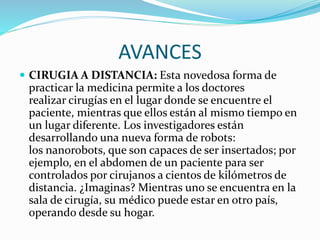 AVANCES
 CIRUGIA A DISTANCIA: Esta novedosa forma de
practicar la medicina permite a los doctores
realizar cirugías en el lugar donde se encuentre el
paciente, mientras que ellos están al mismo tiempo en
un lugar diferente. Los investigadores están
desarrollando una nueva forma de robots:
los nanorobots, que son capaces de ser insertados; por
ejemplo, en el abdomen de un paciente para ser
controlados por cirujanos a cientos de kilómetros de
distancia. ¿Imaginas? Mientras uno se encuentra en la
sala de cirugía, su médico puede estar en otro país,
operando desde su hogar.
 