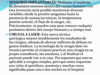  SENSORES IMPLANTABLES: Mediante el implante
de diminutos sensores dentro del cuerpo humano, con
esta invención sería posible monitorear diversas
variables; desde la presión sanguínea hasta la
presencia de sustancias tóxicas, la temperatura,
presión arterial, el flujo de la sangre, etc.
Prácticamente, se pueden usar para conocer cualquier
parámetro dentro del cuerpo humano y a tiempo real.
 CIRUGIA A LASER: Esta nueva técnica
quirúrgica mejoró notablemente los resultados de
las cirugías, además de ahorrar millones de dólares en
gastos médicos. La tecnología de la cirugía láser no
invasiva permite al cirujano practicar una cirugía en su
propio consultorio, sin anestesia, y al finalizar el
paciente puede irse a su casa. Por supuesto que esto es
aplicable a cirugías simples, pero que antes requerían
una visita al quirófano, anestesia y muchas veces
significaba pasar una o dos noches en el hospital.
 
