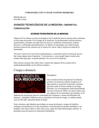 UNIDAD EDUCATIVA CESAR ANTONIO MOSQUERA
Modificado por:
Oswaldo Lomas

AVANCES TECNOLÓGICOS DE LA MEDICINA, CIBERNÉTICA,
COMUNICACIÓN:
AVANCES TECNOLÓGICOS DE LA MEDICINA
Algunos de los últimos avances tecnológicos de la medicina aún en nuestros días continúan
en una etapa de prueba. En el campo de la medicina, los profesionales realizan intensos
experimentos y pruebas con toda clase de nuevos y modernos instrumentos, utilizan
diversos y sofisticados procedimientos y lo último en tecnología, así se dan la mano
distintas ramas de las ciencias con el mismo fin: salvar vidas y mejorar la salud de la
humanidad.
Tal como ocurre en el caso de los medicamentos, es necesario tener la certeza de que no
hay riesgo alguno para el paciente. Y este proceso, a veces puede llegar a tardar unos
cuantos años para que se pueda aprobar o no su uso en la medicina.
Para conocer un poco más sobre estos, veamos hoy algunos de los avances de la
medicinadesarrollados en los últimos tiempos...

Cirugía a distancia
IStockphoto
Esta novedosa forma de practicar la medicina
permite a los doctores realizar cirugías en el
lugar donde se encuentre el paciente, mientras
que ellos están al mismo tiempo en un lugar
diferente. Los investigadores están desarrollando
una nueva forma de robots: los nanos robots, que
son capaces de ser insertados; por ejemplo, en el
abdomen de un paciente para ser controlados por cirujanos a cientos de kilómetros de
distancia. ¿Imaginas? Mientras uno se encuentra en la sala de cirugía, su médico puede
estar en otro país, operando desde su hogar.
Estos sistemas están ideados para trabajar en zonas de desastre, campos de batalla o
cualquier circunstancia en la que el paciente o el profesional no pueden trasladarse a un
hospital. Este micro robot es entre otras cosas, capaz de frenar hemorragias internas: la
principal causa de muerte en situaciones traumáticas.

 