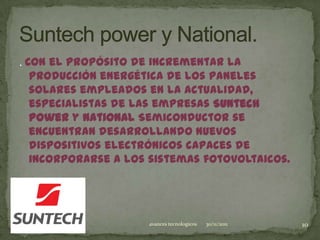 . Con el propósito de incrementar la
   producción energética de los paneles
   solares empleados en la actualidad,
   especialistas de las empresas Suntech
   Power y National Semiconductor se
   encuentran desarrollando nuevos
   dispositivos electrónicos capaces de
   incorporarse a los sistemas fotovoltaicos.




                     avances tecnologicos   30/11/2011   10
 